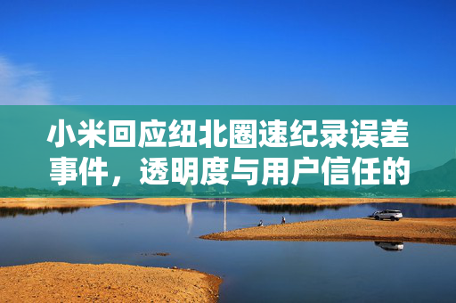 小米回应纽北圈速纪录误差事件，透明度与用户信任的双重考验