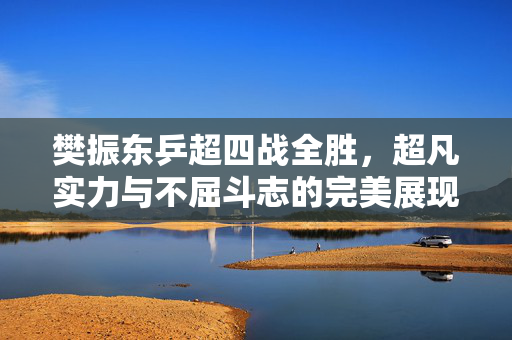 樊振东乒超四战全胜，超凡实力与不屈斗志的完美展现