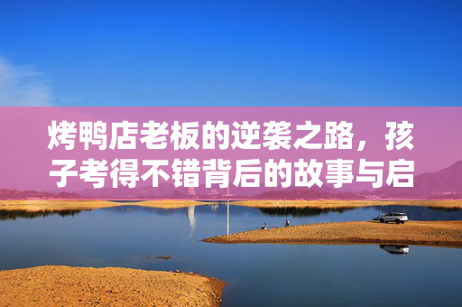 烤鸭店老板的逆袭之路，孩子考得不错背后的故事与启示