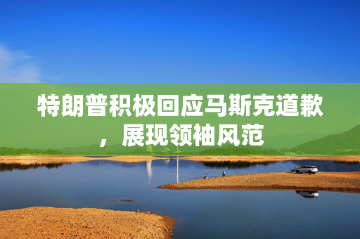 特朗普积极回应马斯克道歉，展现领袖风范