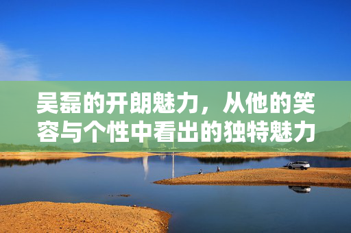 吴磊的开朗魅力，从他的笑容与个性中看出的独特魅力