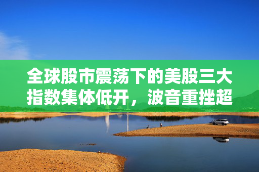 全球股市震荡下的美股三大指数集体低开，波音重挫超5%引领市场下行