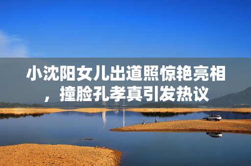 小沈阳女儿出道照惊艳亮相，撞脸孔孝真引发热议