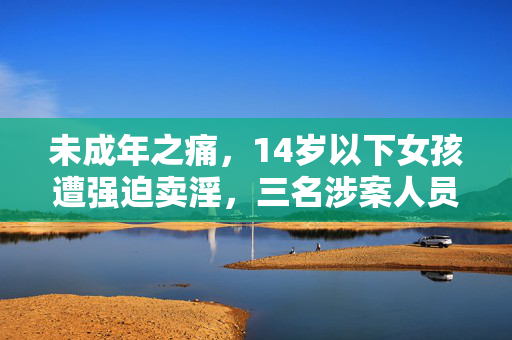未成年之痛，14岁以下女孩遭强迫卖淫，三名涉案人员获刑引发社会关注