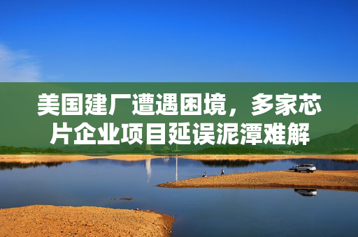 美国建厂遭遇困境，多家芯片企业项目延误泥潭难解