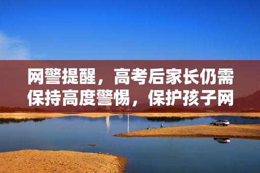 网警提醒，高考后家长仍需保持高度警惕，保护孩子网络安全与权益