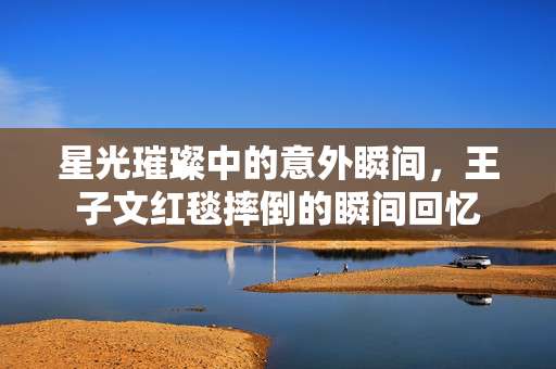 星光璀璨中的意外瞬间，王子文红毯摔倒的瞬间回忆