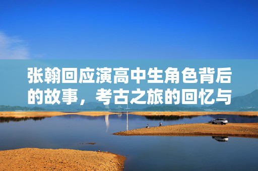 张翰回应演高中生角色背后的故事，考古之旅的回忆与成长