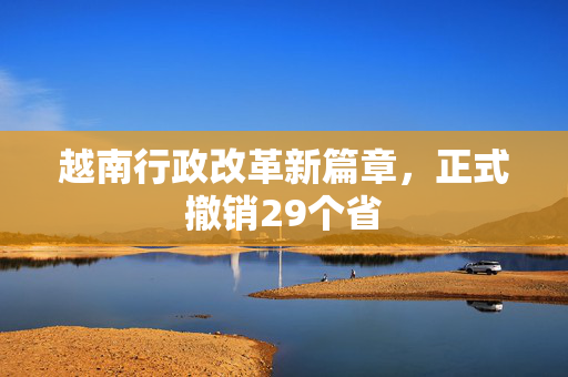 越南行政改革新篇章，正式撤销29个省