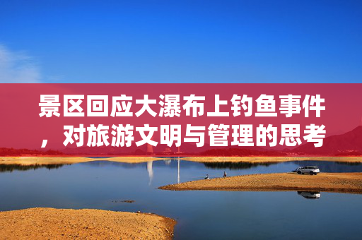 景区回应大瀑布上钓鱼事件，对旅游文明与管理的思考