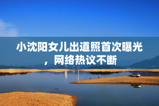 小沈阳女儿出道照首次曝光，网络热议不断
