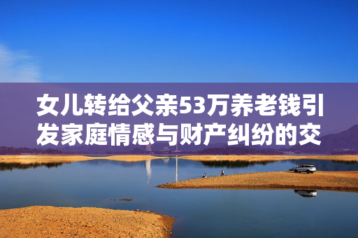 女儿转给父亲53万养老钱引发家庭情感与财产纠纷的交织