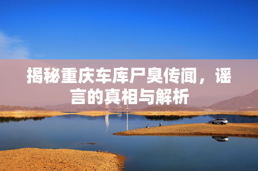 揭秘重庆车库尸臭传闻，谣言的真相与解析