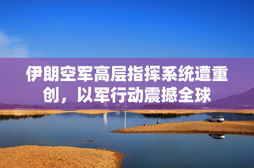 伊朗空军高层指挥系统遭重创，以军行动震撼全球