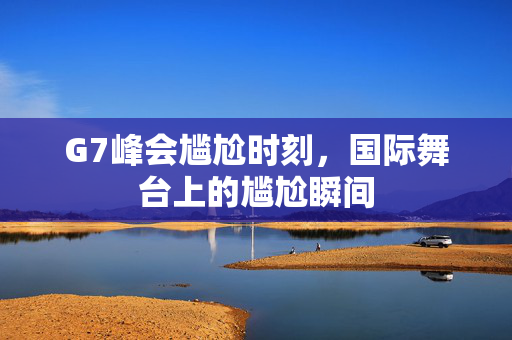 G7峰会尴尬时刻，国际舞台上的尴尬瞬间