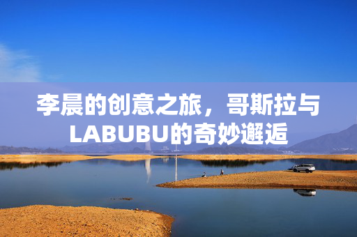 李晨的创意之旅，哥斯拉与LABUBU的奇妙邂逅