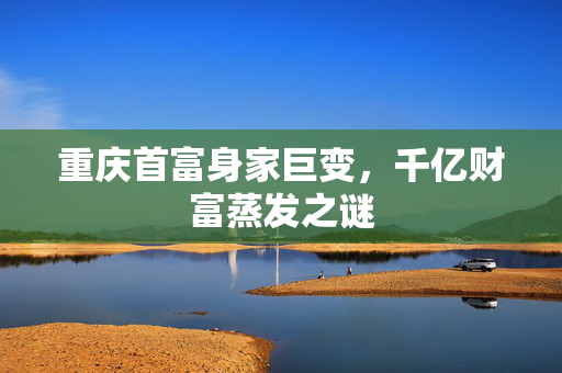 重庆首富身家巨变，千亿财富蒸发之谜