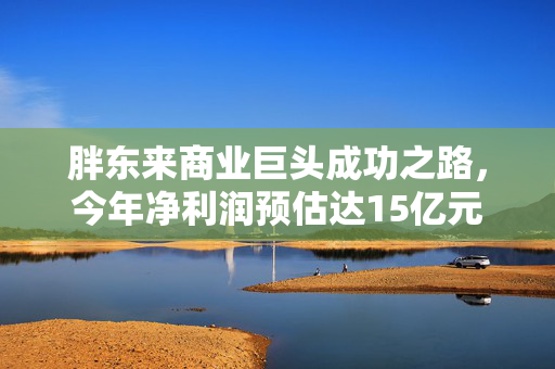 胖东来商业巨头成功之路，今年净利润预估达15亿元