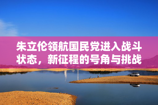 朱立伦领航国民党进入战斗状态，新征程的号角与挑战