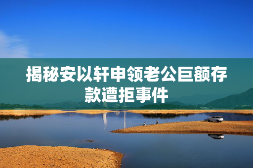 揭秘安以轩申领老公巨额存款遭拒事件