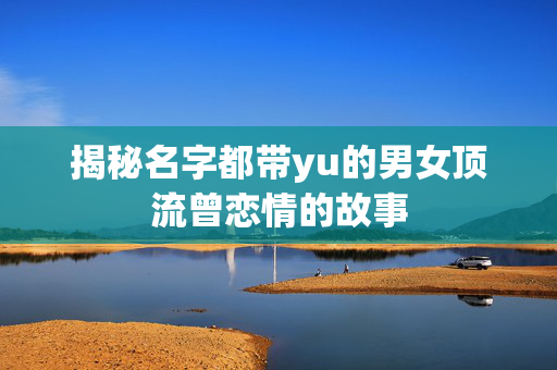 揭秘名字都带yu的男女顶流曾恋情的故事