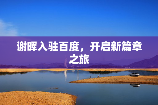 谢晖入驻百度，开启新篇章之旅