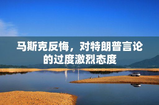 马斯克反悔，对特朗普言论的过度激烈态度