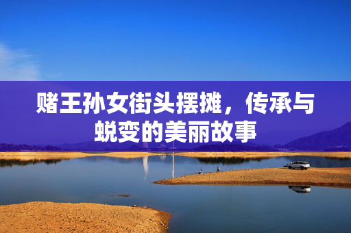 赌王孙女街头摆摊，传承与蜕变的美丽故事