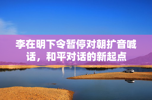 李在明下令暂停对朝扩音喊话，和平对话的新起点