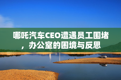 哪吒汽车CEO遭遇员工围堵，办公室的困境与反思