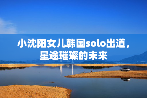 小沈阳女儿韩国solo出道，星途璀璨的未来