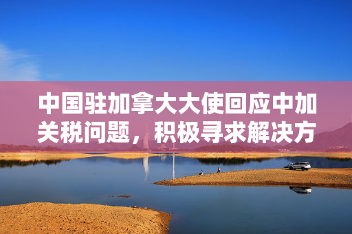 中国驻加拿大大使回应中加关税问题，积极寻求解决方案