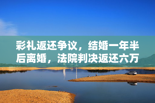 彩礼返还争议，结婚一年半后离婚，法院判决返还六万