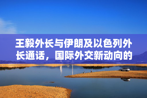 王毅外长与伊朗及以色列外长通话,国际外交新动向的探讨 王毅外长与伊朗及以色列外长通话,国际外交新动向的探讨