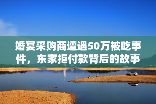 婚宴采购商遭遇50万被吃事件，东家拒付款背后的故事