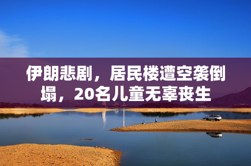 伊朗悲剧，居民楼遭空袭倒塌，20名儿童无辜丧生