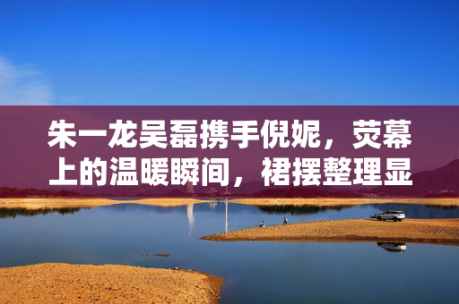 朱一龙吴磊携手倪妮，荧幕上的温暖瞬间，裙摆整理显真情