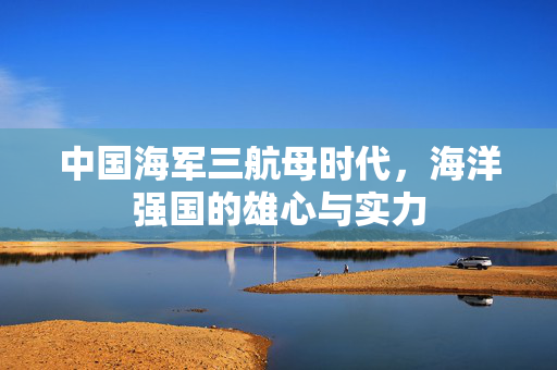 中国海军三航母时代，海洋强国的雄心与实力