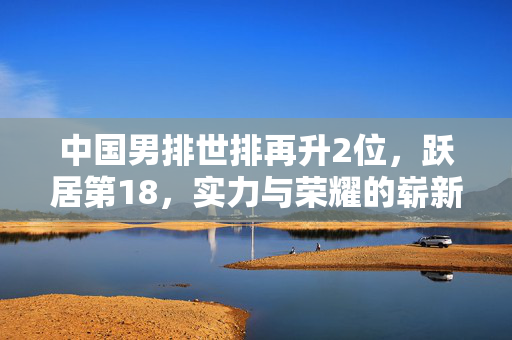 中国男排世排再升2位，跃居第18，实力与荣耀的崭新篇章