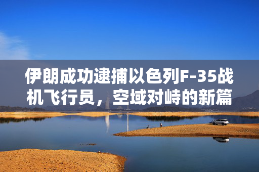 伊朗成功逮捕以色列F-35战机飞行员，空域对峙的新篇章