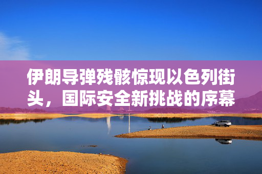 伊朗导弹残骸惊现以色列街头，国际安全新挑战的序幕？
