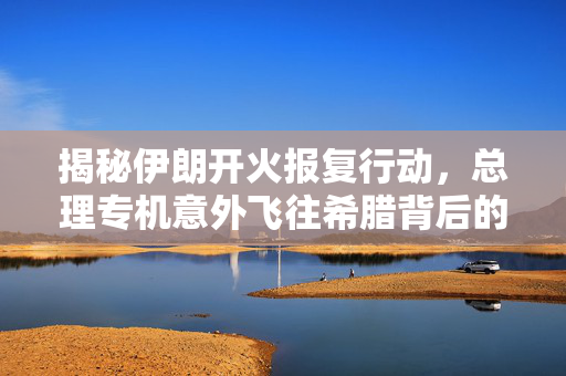 揭秘伊朗开火报复行动，总理专机意外飞往希腊背后的故事