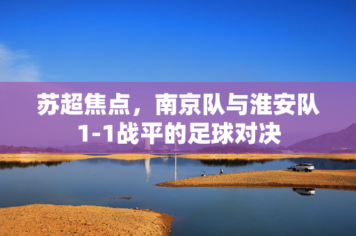 苏超焦点，南京队与淮安队1-1战平的足球对决