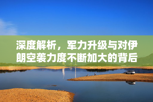 深度解析，军力升级与对伊朗空袭力度不断加大的背后原因