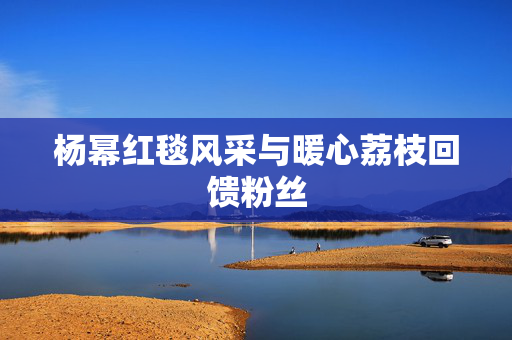 杨幂红毯风采与暖心荔枝回馈粉丝
