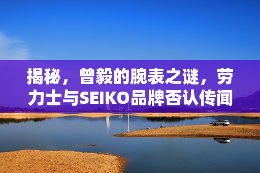 揭秘，曾毅的腕表之谜，劳力士与SEIKO品牌否认传闻的背后真相