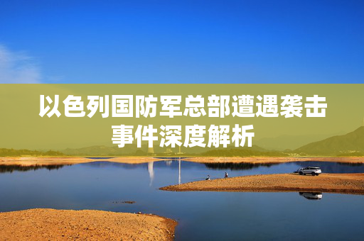 以色列国防军总部遭遇袭击事件深度解析