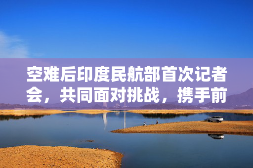空难后印度民航部首次记者会，共同面对挑战，携手前行