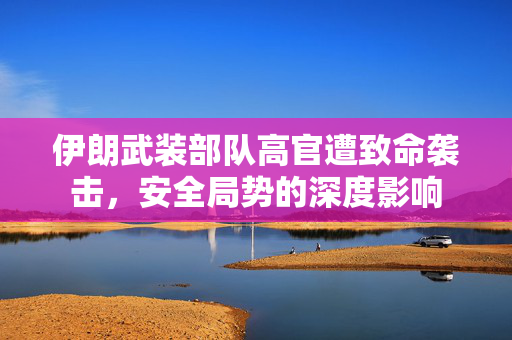 伊朗武装部队高官遭致命袭击，安全局势的深度影响