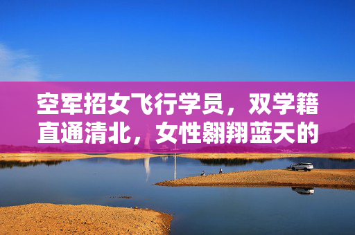 空军招女飞行学员，双学籍直通清北，女性翱翔蓝天的机遇与挑战